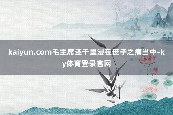 kaiyun.com毛主席还千里浸在丧子之痛当中-ky体育登录官网