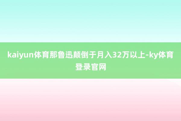 kaiyun体育那鲁迅颠倒于月入32万以上-ky体育登录官网