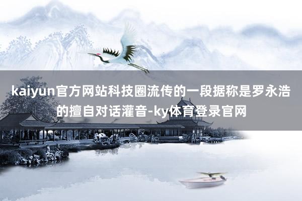 kaiyun官方网站科技圈流传的一段据称是罗永浩的擅自对话灌音-ky体育登录官网