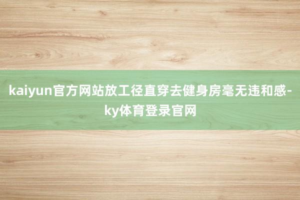 kaiyun官方网站放工径直穿去健身房毫无违和感-ky体育登录官网
