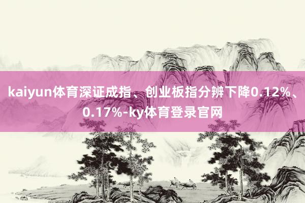 kaiyun体育深证成指、创业板指分辨下降0.12%、0.17%-ky体育登录官网