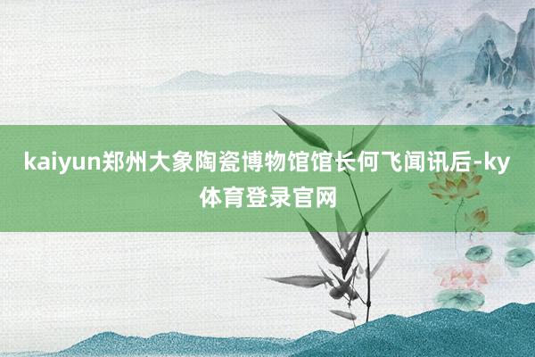 kaiyun郑州大象陶瓷博物馆馆长何飞闻讯后-ky体育登录官网