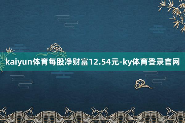 kaiyun体育每股净财富12.54元-ky体育登录官网