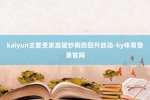 kaiyun主要受家庭破钞刚劲回升鼓动-ky体育登录官网