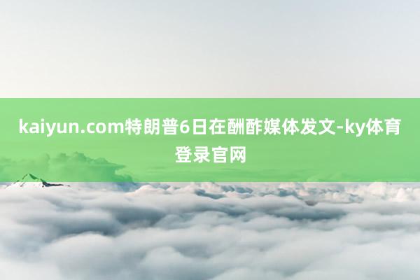 kaiyun.com特朗普6日在酬酢媒体发文-ky体育登录官网