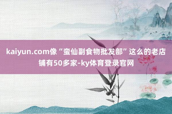 kaiyun.com像“蛮仙副食物批发部”这么的老店铺有50多家-ky体育登录官网