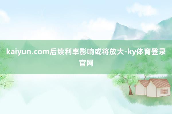 kaiyun.com后续利率影响或将放大-ky体育登录官网
