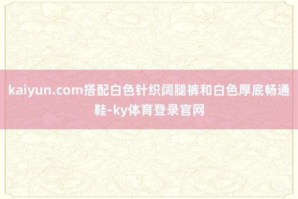 kaiyun.com搭配白色针织阔腿裤和白色厚底畅通鞋-ky体育登录官网
