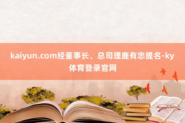 kaiyun.com经董事长、总司理鹿有忠提名-ky体育登录官网
