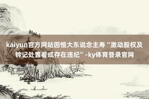 kaiyun官方网站因恒大东说念主寿“激动股权及钤记处置看成存在违纪”-ky体育登录官网