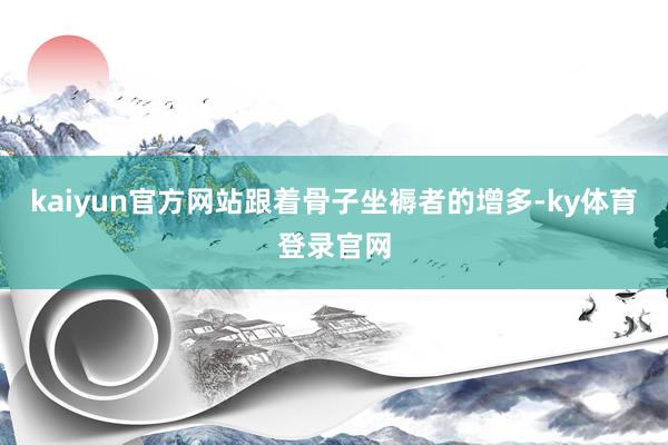 kaiyun官方网站跟着骨子坐褥者的增多-ky体育登录官网