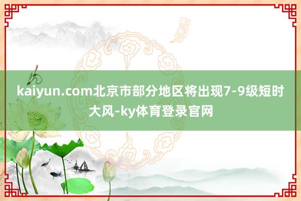 kaiyun.com北京市部分地区将出现7-9级短时大风-ky体育登录官网