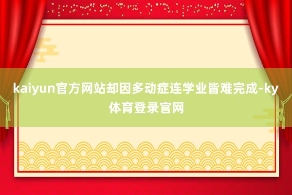 kaiyun官方网站却因多动症连学业皆难完成-ky体育登录官网